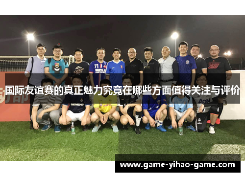 国际友谊赛的真正魅力究竟在哪些方面值得关注与评价