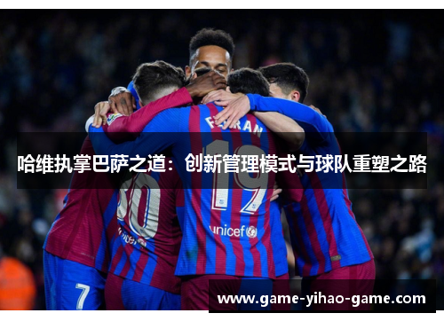 哈维执掌巴萨之道：创新管理模式与球队重塑之路