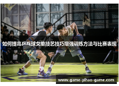 如何提高乒乓球女单技艺技巧增强训练方法与比赛表现