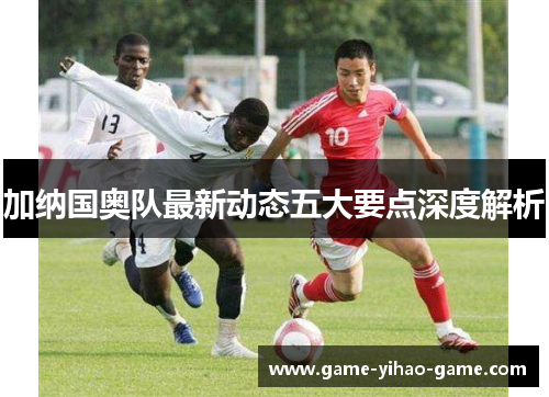 加纳国奥队最新动态五大要点深度解析