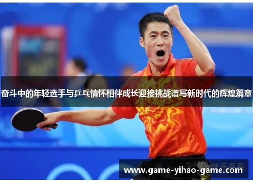 奋斗中的年轻选手与乒乓情怀相伴成长迎接挑战谱写新时代的辉煌篇章
