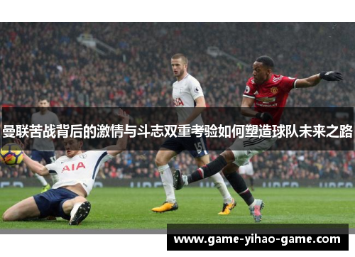 曼联苦战背后的激情与斗志双重考验如何塑造球队未来之路