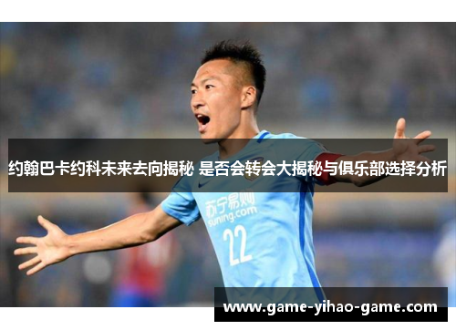 约翰巴卡约科未来去向揭秘 是否会转会大揭秘与俱乐部选择分析