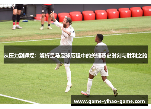 从压力到辉煌：解析皇马足球历程中的关键赛史时刻与胜利之路