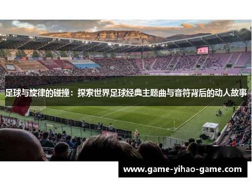 足球与旋律的碰撞：探索世界足球经典主题曲与音符背后的动人故事
