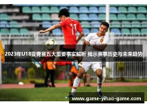 2023年U18亚青赛五大重要事实解析 揭示赛事历史与未来趋势