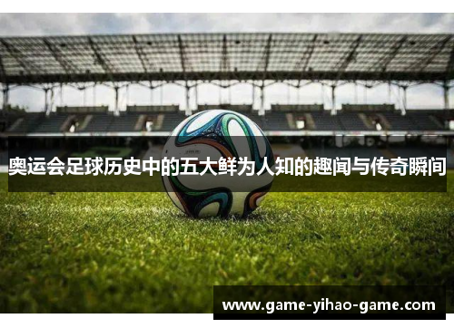 奥运会足球历史中的五大鲜为人知的趣闻与传奇瞬间