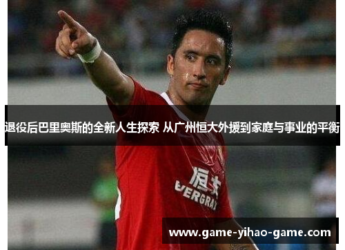 退役后巴里奥斯的全新人生探索 从广州恒大外援到家庭与事业的平衡
