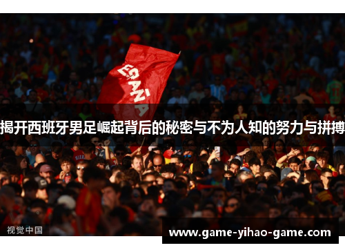 揭开西班牙男足崛起背后的秘密与不为人知的努力与拼搏
