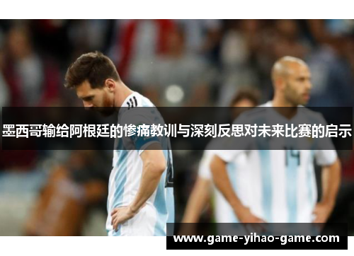 墨西哥输给阿根廷的惨痛教训与深刻反思对未来比赛的启示