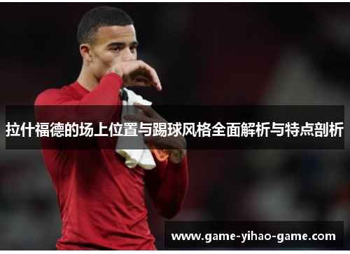 拉什福德的场上位置与踢球风格全面解析与特点剖析