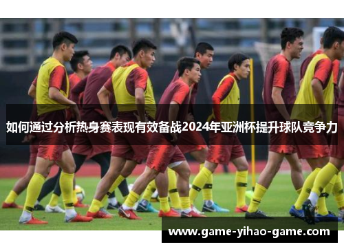 如何通过分析热身赛表现有效备战2024年亚洲杯提升球队竞争力
