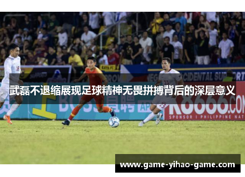 武磊不退缩展现足球精神无畏拼搏背后的深层意义