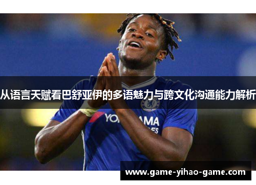 从语言天赋看巴舒亚伊的多语魅力与跨文化沟通能力解析 从语言天赋看巴舒亚伊的多语魅力与跨文化沟通能力解析