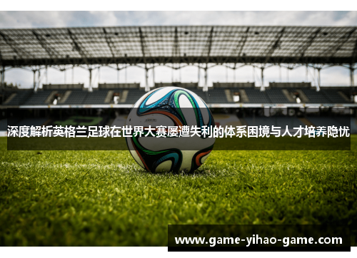 深度解析英格兰足球在世界大赛屡遭失利的体系困境与人才培养隐忧