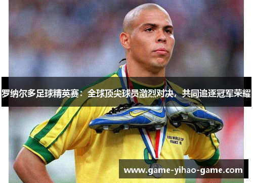 罗纳尔多足球精英赛：全球顶尖球员激烈对决，共同追逐冠军荣耀