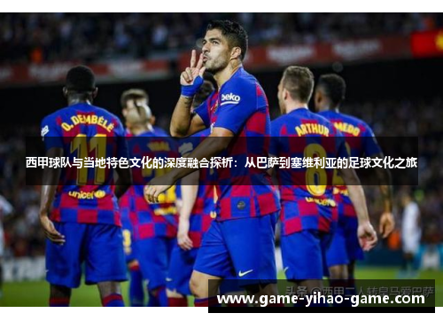 西甲球队与当地特色文化的深度融合探析:从巴萨到塞维利亚的足球文化之旅 西甲球队与当地特色文化的深度融合探析:从巴萨到塞维利亚的足球文化之旅