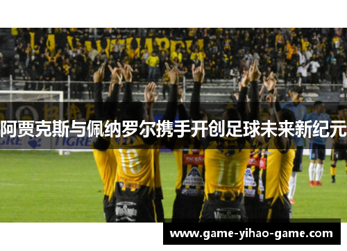 阿贾克斯与佩纳罗尔携手开创足球未来新纪元 阿贾克斯与佩纳罗尔携手开创足球未来新纪元