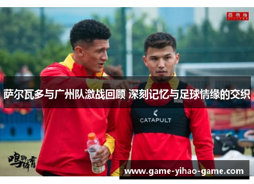 萨尔瓦多与广州队激战回顾 深刻记忆与足球情缘的交织