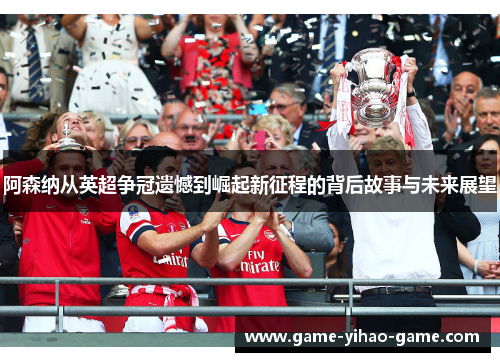 阿森纳从英超争冠遗憾到崛起新征程的背后故事与未来展望 阿森纳从英超争冠遗憾到崛起新征程的背后故事与未来展望