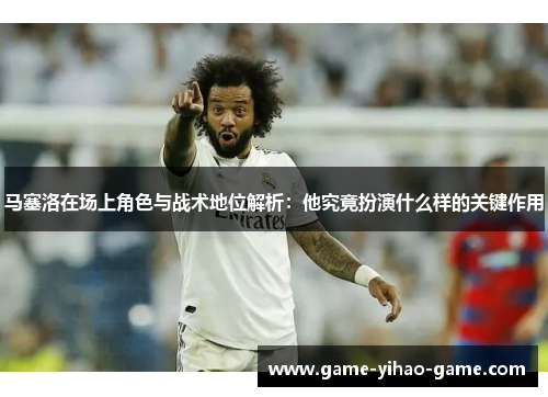 马塞洛在场上角色与战术地位解析：他究竟扮演什么样的关键作用